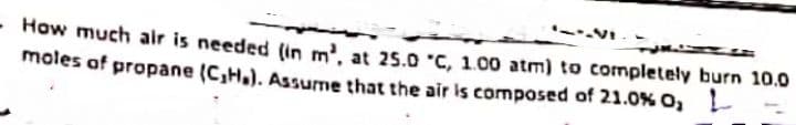 -VI.-
- How much air is needed (in m', at 25.0 °C, 1.00 atm) to completely burn 10.0
moles of propane (C,H.). Assume that the air is composed of 21.0% O,
