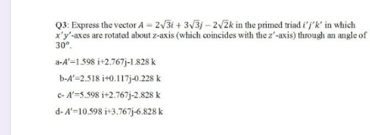 Q3: Express the vector A = 2√3i+ 3√3j-2√2k in the primed triad i'j'k' in which
x'y'-axes are rotated about z-axis (which coincides with the z'-axis) through an angle of
30º.
a-A'=1.598 i+2.767j-1.828 k
b-A'=2.518 i+0.117j-0.228 k
c- A'=5.598 i+2.767j-2.828 k
d-A'-10.598 i+3.767j-6.828 k