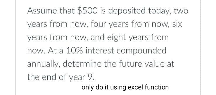 Assume that $500 is deposited today, two
years from now, four years from now, six
years from now, and eight years from
now. At a 10% interest compounded
annually, determine the future value at
the end of year 9.
only do it using excel function
