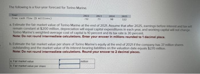 The following is a four-year forecast for Torino Marine.
Year
Free cash flow ($ millions)
2022
-52
a Fair market value
b. Fair market value per share
2023
73
2024
90
a. Estimate the fair market value of Torino Marine at the end of 2021. Assume that after 2025, earnings before interest and tax will
remain constant at $200 million, depreciation will equal capital expenditures in each year, and working capital will not change
Torino Marine's weighted-average cost of capital is 10 percent and its tax rate is 30 percent.
Note: Do not round intermediate calculations. Enter your answer in millions rounded to 1 decimal place.
million
2025
112
b. Estimate the fair market value per share of Torino Marine's equity at the end of 2021 if the company has 37 million shares
outstanding and the market value of its interest-bearing liabilities on the valuation date equals $270 million.
Note: Do not round intermediate calculations. Round your answer to 2 decimal places.