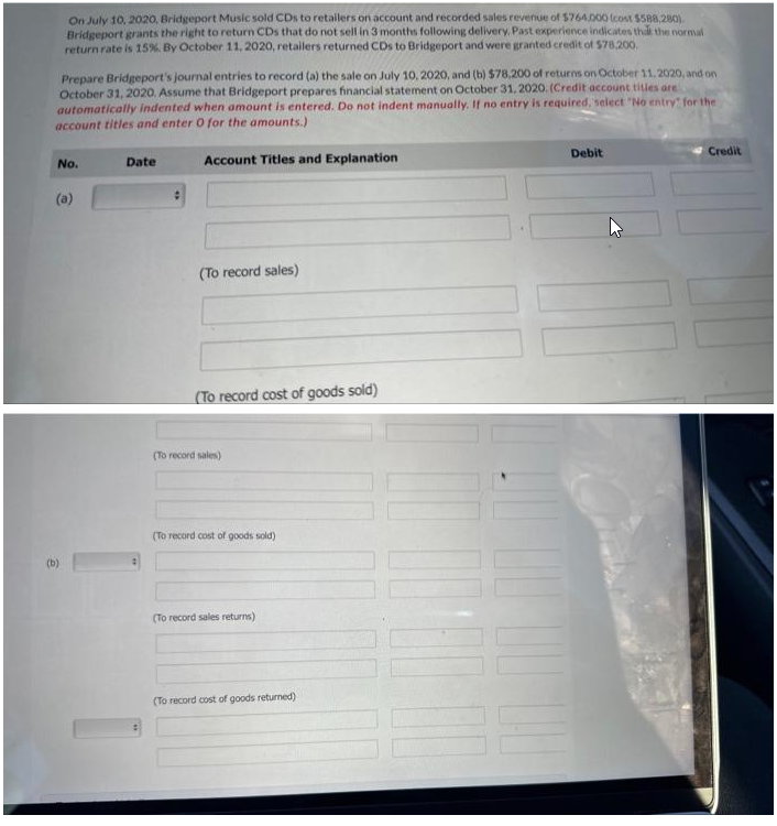 On July 10, 2020, Bridgeport Music sold CDs to retailers on account and recorded sales revenue of $764.000 (cost $588,280)
Bridgeport grants the right to return CDs that do not sell in 3 months following delivery, Past experience indicates that the normal
return rate is 15%. By October 11, 2020, retailers returned CDs to Bridgeport and were granted credit of $78,200.
Prepare Bridgeport's journal entries to record (a) the sale on July 10, 2020, and (b) $78,200 of returns on October 11, 2020, and on
October 31, 2020. Assume that Bridgeport prepares financial statement on October 31, 2020. (Credit account titles are
automatically indented when amount is entered. Do not indent manually. If no entry is required, select "No entry for the
account titles and enter O for the amounts.)
Account Titles and Explanation
No.
€
(b)
Date
(To record sales)
(To record cost of goods sold)
(To record sales)
(To record cost of goods sold)
(To record sales returns)
(To record cost of goods returned)
Debit
Credit