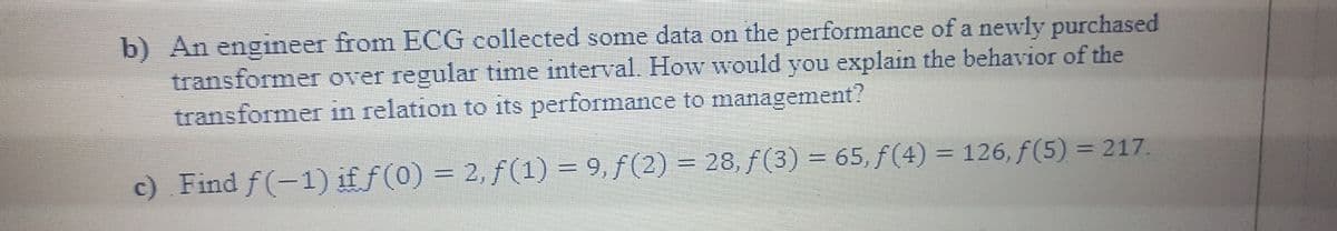 b) An engineer from ECG collected some data on the performance of a newly purchased
transformer over regular time interval. How would you explain the behavior of the
transformer in relation to its performance to management?
c) Find f(-1) if f(0) = 2, f(1) = 9, f (2) = 28, f(3) = 65, f (4) = 126, f(5) = 217.
