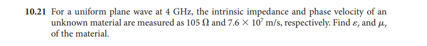 10.21 For a uniform plane wave at 4 GHz, the intrinsic impedance and phase velocity of an
unknown material are measured as 105 N and 7.6 X 107 m/s, respectively. Find ɛ, and µ,
of the material.
