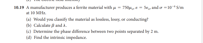 10.19 A manufacturer produces a ferrite material with µ
750μ, ε -
5ɛ, and o =10-6 S/m
at 10 MHz.
(a) Would you classify the material as lossless, lossy, or conducting?
(b) Calculate ß and A.
(c) Determine the phase difference between two points separated by 2 m.
(d) Find the intrinsic impedance.
