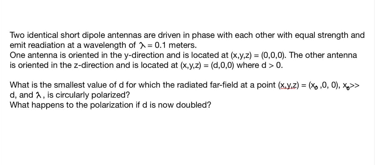 Two identical short dipole antennas are driven in phase with each other with equal strength and
emit readiation at a wavelength of = 0.1 meters.
One antenna is oriented in the y-direction and is located at (x,y,z) = (0,0,0). The other antenna
is oriented in the z-direction and is located at (x,y,z) = (d,0,0) where d > 0.
What is the smallest value of d for which the radiated far-field at a point (x.y,z) = (X, ,0, 0), x,>>
d, and A, is circularly polarized?
What happens to the polarization if d is now doubled?
