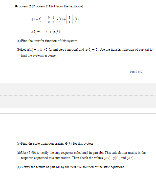 Problem 2 (Problem 2.12-1 from the textbook)
0 1
x* +1) =
0 3
y(x) = [ -2 1 ]x(x)
(a) Find the transfer function of this system.
(b)Let u(k) = 1, k 20 (a unit step function) and x(0) = 0. Use the transfer function of part (a) to
find the system response.
Page 1 of 2
(c) Find the state transition matrix () for this system.
(d)Use (2-90) to verify the step response calculated in part (b). This calculation results in the
response expressed as a sum mation. Then check the values y(0). y(1). and y(2).
(e) Verify the results of part (d) by the iterative solution of the state equations.
