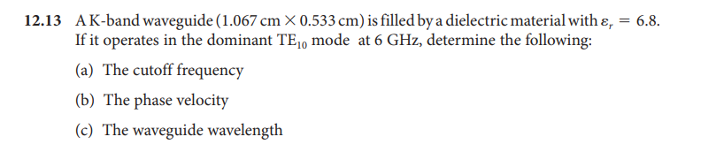 12.13 AK-band waveguide (1.067 cm × 0.533 cm) is filled by a dielectric material with ɛ, = 6.8.
If it operates in the dominant TE1, mode at 6 GHz, determine the following:
(a) The cutoff frequency
(b) The phase velocity
(c) The waveguide wavelength
