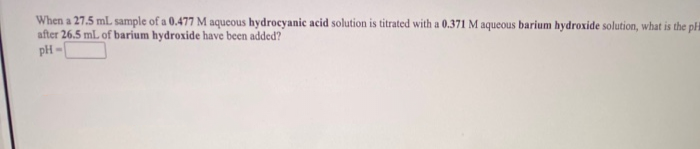 When a 27.5 mL sample of a 0.477 M aqueous hydrocyanic acid solution is titrated with a 0.371 M aqueous barium hydroxide solution, what is the pH
after 26.5 mL of barium hydroxide have been added?
pH -
