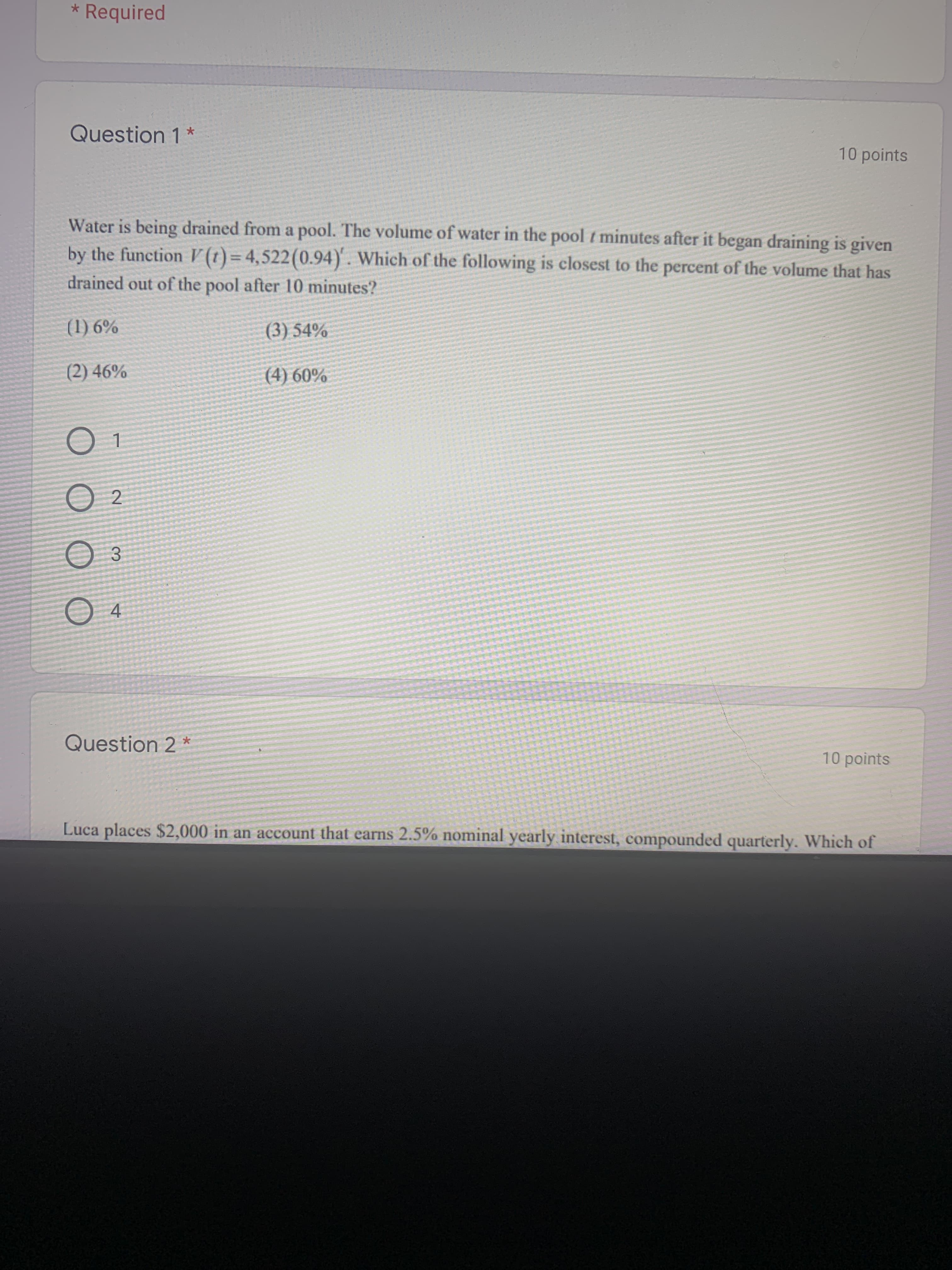 Water is being drained from a pool. The volume of water in the pool t minutes after it began draining is given
by the function V (t) = 4,522(0.94). Which of the following is closest to the percent of the volume that has
drained out of the pool after 10 minutes?
(1) 6%
(3) 54%
(2) 46%
(4) 60%
