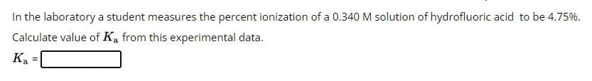 In the laboratory a student measures the percent ionization of a 0.340 M solution of hydrofluoric acid to be 4.75%.
Calculate value of Ka from this experimental data.
Ka