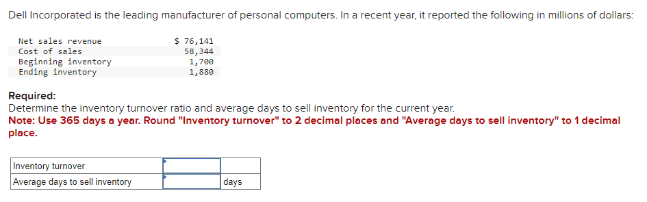 Dell Incorporated is the leading manufacturer of personal computers. In a recent year, it reported the following in millions of dollars:
Net sales revenue
Cost of sales
Beginning inventory
Ending inventory
$ 76,141
58,344
1,700
1,880
Required:
Determine the inventory turnover ratio and average days to sell inventory for the current year.
Note: Use 365 days a year. Round "Inventory turnover" to 2 decimal places and "Average days to sell inventory" to 1 decimal
place.
Inventory turnover
Average days to sell inventory
days