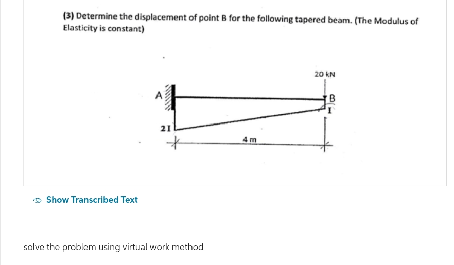 (3) Determine the displacement of point B for the following tapered beam. (The Modulus of
Elasticity is constant)
Show Transcribed Text
A
21
solve the problem using virtual work method
4m
20 KN
B