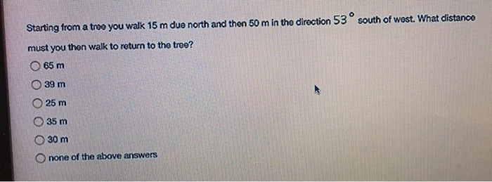 Starting from a tree you walk 15 m due north and then 50 m in the direction 53° south of west. What distance
must you then walk to return to the tree?
65 m
39 m
25 m
35 m
30 m
Onone of the above answers