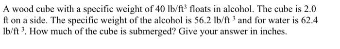 A wood cube with a specific weight of 40 lb/ft³ floats in alcohol. The cube is 2.0
ft on a side. The specific weight of the alcohol is 56.2 lb/ft 3 and for water is 62.4
lb/ft ³. How much of the cube is submerged? Give your answer in inches.