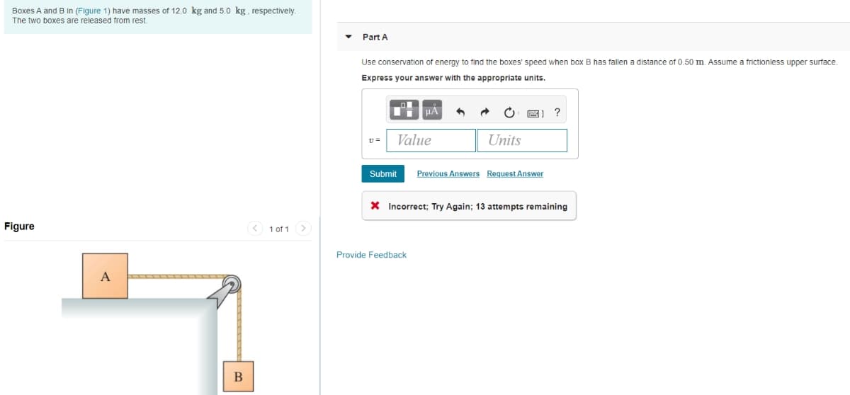 Boxes A and B in (Figure 1) have masses of 12.0 kg and 5.0 kg, respectively.
The two boxes are released from rest.
Figure
A
B
1 of 1 >
Part A
Use conservation of energy to find the boxes' speed when box B has fallen a distance of 0.50 m. Assume a frictionless upper surface.
Express your answer with the appropriate units.
11=
D
Value
Submit
HA
Provide Feedback
Units
Previous Answers Request Answer
?
X Incorrect; Try Again; 13 attempts remaining