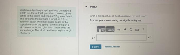 You have a lightweight spring whose unstretched
length is 4.0 cm. First, you attach one end of the
spring to the ceiling and hang a 2.2 g mass from it.
This stretches the spring to a length of 5.2 cm
You then attach two small plastic beads to the
opposite ends of the spring, lay the spring on al
frictionless table, and give each plastic bead the
same charge. This stretches the spring to a length
of 4.5 cm.
Part A
What is the magnitude of the charge (in nC) on each bead?
Express your answer using two significant figures.
1977 ΑΣΦ
Submit Request Answer
?
BC