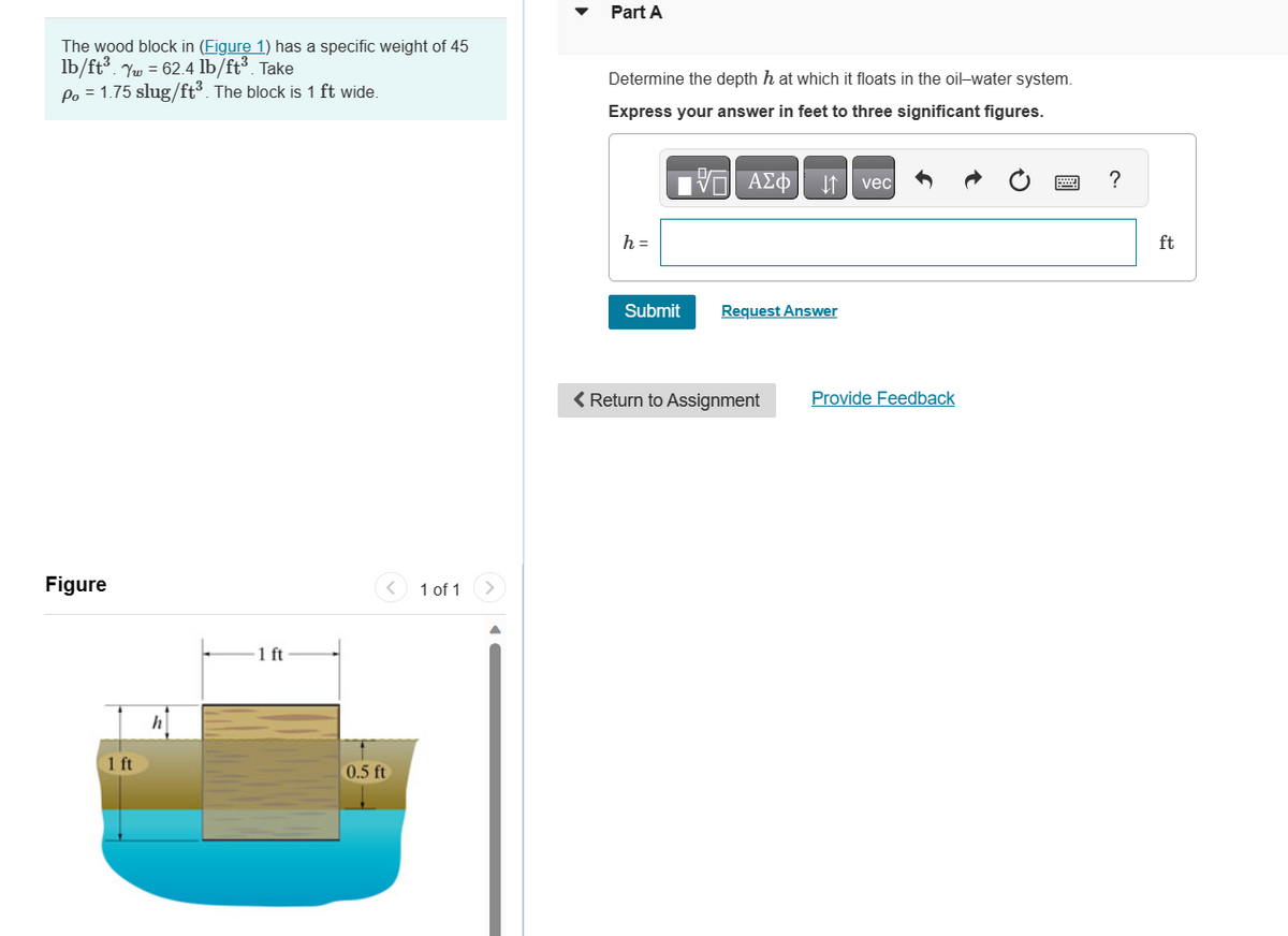 The wood block in (Figure 1) has a specific weight of 45
lb/ft³. Yw = 62.4 lb/ft³. Take
Po = 1.75 slug/ft³. The block is 1 ft wide.
Figure
1 ft
h
1 ft
0.5 ft
1 of 1
Part A
Determine the depth h at which it floats in the oil-water system.
Express your answer in feet to three significant figures.
h =
- ΑΣΦ
DA
Submit Request Answer
< Return to Assignment
vec
Provide Feedback
?
ft