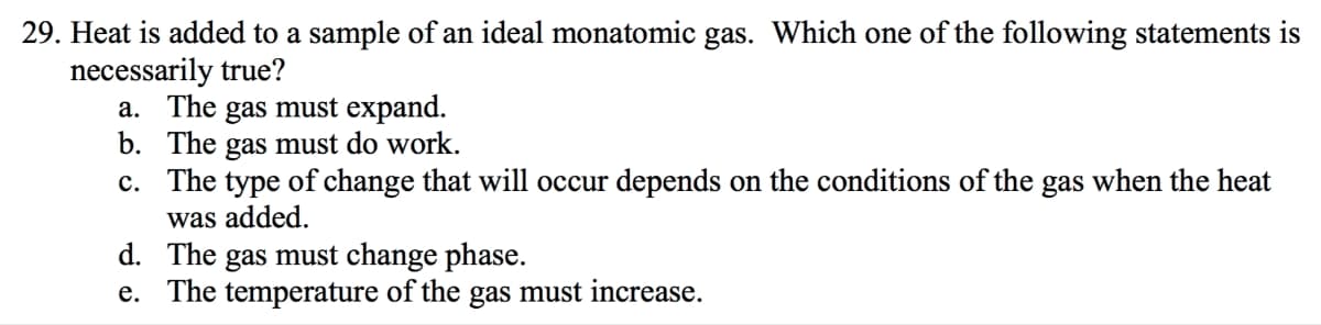 29. Heat is added to a sample of an ideal monatomic gas. Which one of the following statements is
necessarily true?
a. The gas must expand.
b. The gas must do work.
c. The type of change that will occur depends on the conditions of the gas when the heat
was added.
d. The gas must change phase.
e.
The temperature of the gas must increase.