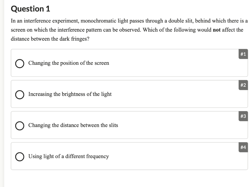 Question 1
In an interference experiment, monochromatic light passes through a double slit, behind which there is a
screen on which the interference pattern can be observed. Which of the following would not affect the
distance between the dark fringes?
Changing the position of the screen
Increasing the brightness of the light
Changing the distance between the slits
Using light of a different frequency
#1
#2
#3
#4