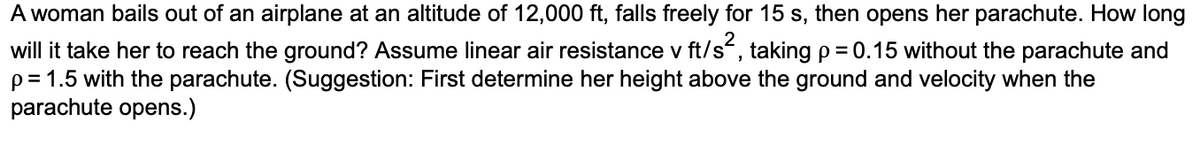 A woman bails out of an airplane at an altitude of 12,000 ft, falls freely for 15 s, then opens her parachute. How long
will it take her to reach the ground? Assume linear air resistance v ft/s², taking p = 0.15 without the parachute and
p=1.5 with the parachute. (Suggestion: First determine her height above the ground and velocity when the
parachute opens.)