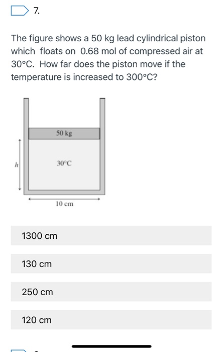 7.
The figure shows a 50 kg lead cylindrical piston
which floats on 0.68 mol of compressed air at
30°C. How far does the piston move if the
temperature is increased to 300°C?
130 cm
250 cm
50 kg
1300 cm
120 cm
30°C
10 cm