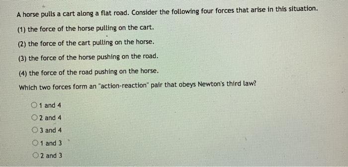 A horse pulls a cart along a flat road. Consider the following four forces that arise in this situation.
(1) the force of the horse pulling on the cart.
(2) the force of the cart pulling on the horse.
(3) the force of the horse pushing on the road.
(4) the force of the road pushing on the horse.
Which two forces form an "action-reaction" pair that obeys Newton's third law?
01 and 4
O2 and 4
3 and 4
1 and 3.
2 and 3