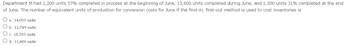 Department M had 2,200 units 57% completed in process at the beginning of June, 13,600 units completed during June, and 1,300 units 31% completed at the end
of June. The number of equivalent units of production for conversion costs for June if the first-in, first-out method is used to cost inventories is
O a. 14,003 units
O b. 12,749 units
O c. 15,303 units
O d. 11,400 units