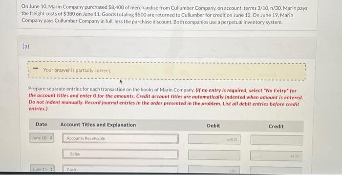 On June 10, Marin Company purchased $8,400 of merchandise from Cullumber Company, on account, terms 3/10, n/30. Marin pays
the freight costs of $380 on June 11. Goods totaling $500 are returned to Cullumber for credit on June 12. On June 19, Marin
Company pays Cullumber Company in full, less the purchase discount. Both companies use a perpetual inventory system.
(a)
Your answer is partially correct.
Prepare separate entries for each transaction on the books of Marin Company. (If no entry is required, select "No Entry for
the account titles and enter 0 for the amounts. Credit account titles are automatically indented when amount is entered.
Do not indent manually. Record journal entries in the order presented in the problem. List all debit entries before credit
entries.)
Date
June 10 #
June 11
Account Titles and Explanation
Accounts Receivable
Sales
Cash
Debit
8400
300
Credit
8400