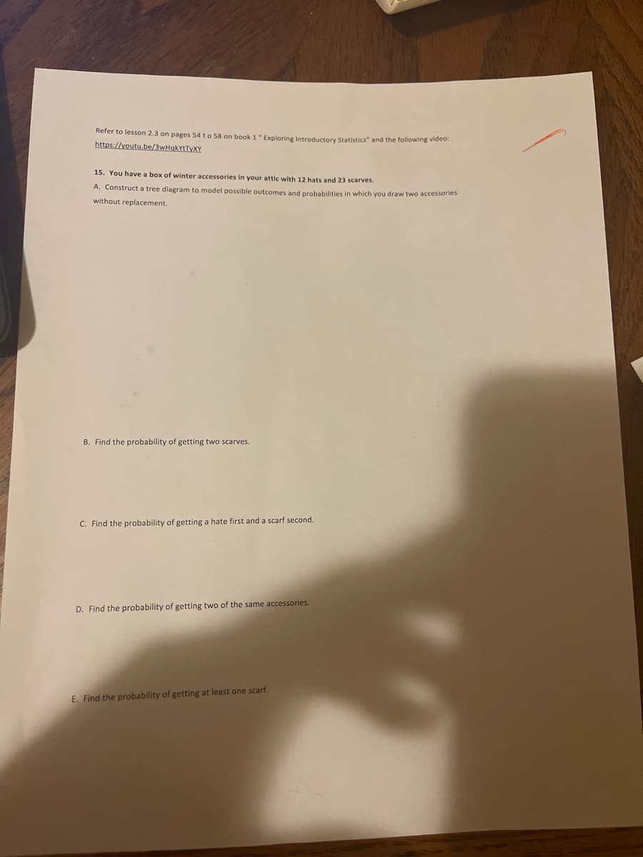 Refer to lesson 2.3 on pages 54 to 58 on book 1"Exploring Introductorv Statistics" and the following video:
https://voutu.be/3wHqkYtTyXY
15. You have a box of winter accessories in your attic with 12 hats
23 scarves.
A. Construct a tree diagram to model possible outcomes and probabilities in which you draw two accessories
without replacement.
B. Find the probability of getting two scarves.
C. Find the probability of getting a hate first and a scarf second.
D. Find the probability of getting two of the same accessories.
E. Find the probability of getting at least one scarf.
