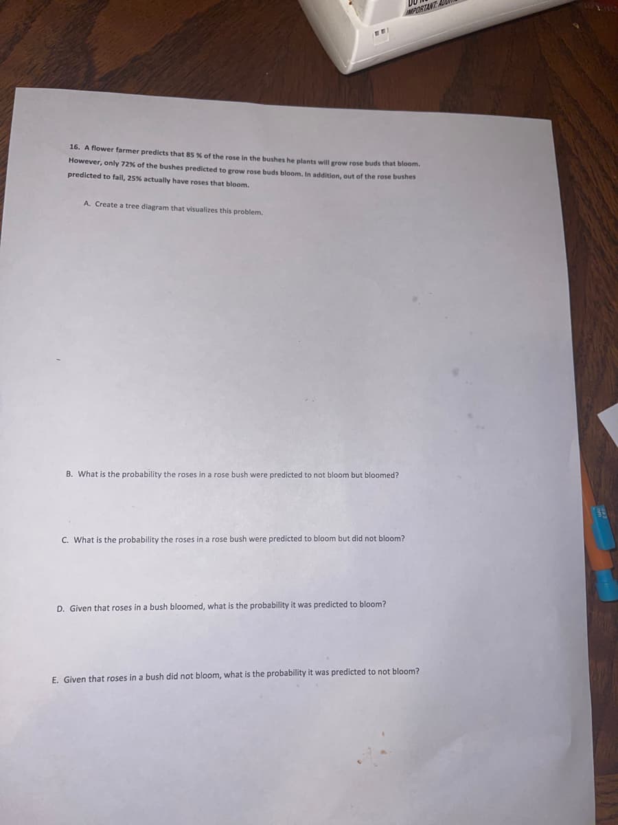 MPORTANT A
16. A flower farmer predicts that 85 % of the rose in the bushes he plants will grow rose buds that bloom.
However, only 72% of the bushes predicted to grow rose buds bloom, In addition, out of the rose bushes
predicted to fail, 25% actually have roses that bloom,
A. Create a tree diagram that visualizes this problem.
B. What is the probability the roses in a rose bush were predicted to not bloom but bloomed?
C. What is the probability the roses in a rose bush were predicted to bloom but did not bloom?
D. Given that roses in a bush bloomed, what is the probability it was predicted to bloom?
E. Given that roses in a bush did not bloom, what is the probability it was predicted to not bloom?
