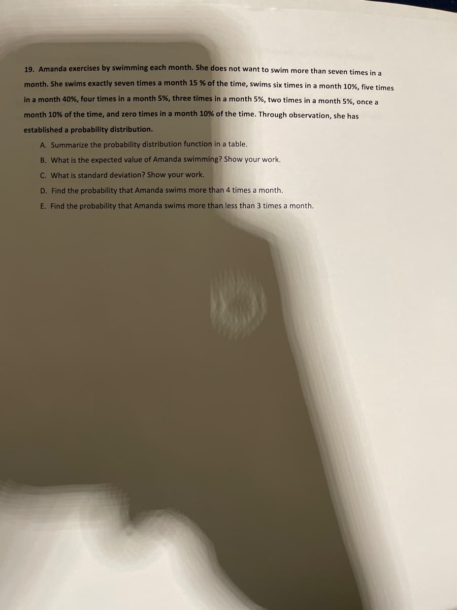 19. Amanda exercises by swimming each month. She does not want to swim more than seven times in a
month, She swims exactly seven times a month 15 % of the time, swims six times in a month 10%, five times
in a month 40%, four times in a month 5%, three times in a month 5%, two times in a month 5%, once a
month 10% of the time, and zero times in a month 10% of the time. Through observation, she has
established a probability distribution.
A. Summarize the probability distribution function in a table.
B. What is the expected value of Amanda swimming? Show your work.
C. What is standard deviation? Show your work.
D. Find the probability that Amanda swims more than 4 times a month.
E. Find the probability that Amanda swims more than less than 3 times a month.

