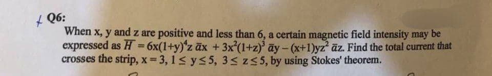 Q6:
When x, y and z are positive and less than 6, a certain magnetic field intensity may be
expressed as H = 6x(1+y)'z ax + 3x²(1+z)³ ay - (x+1)yz² az. Find the total current that
crosses the strip, x = 3,1 ≤ y ≤ 5, 3 ≤ z≤5, by using Stokes' theorem.