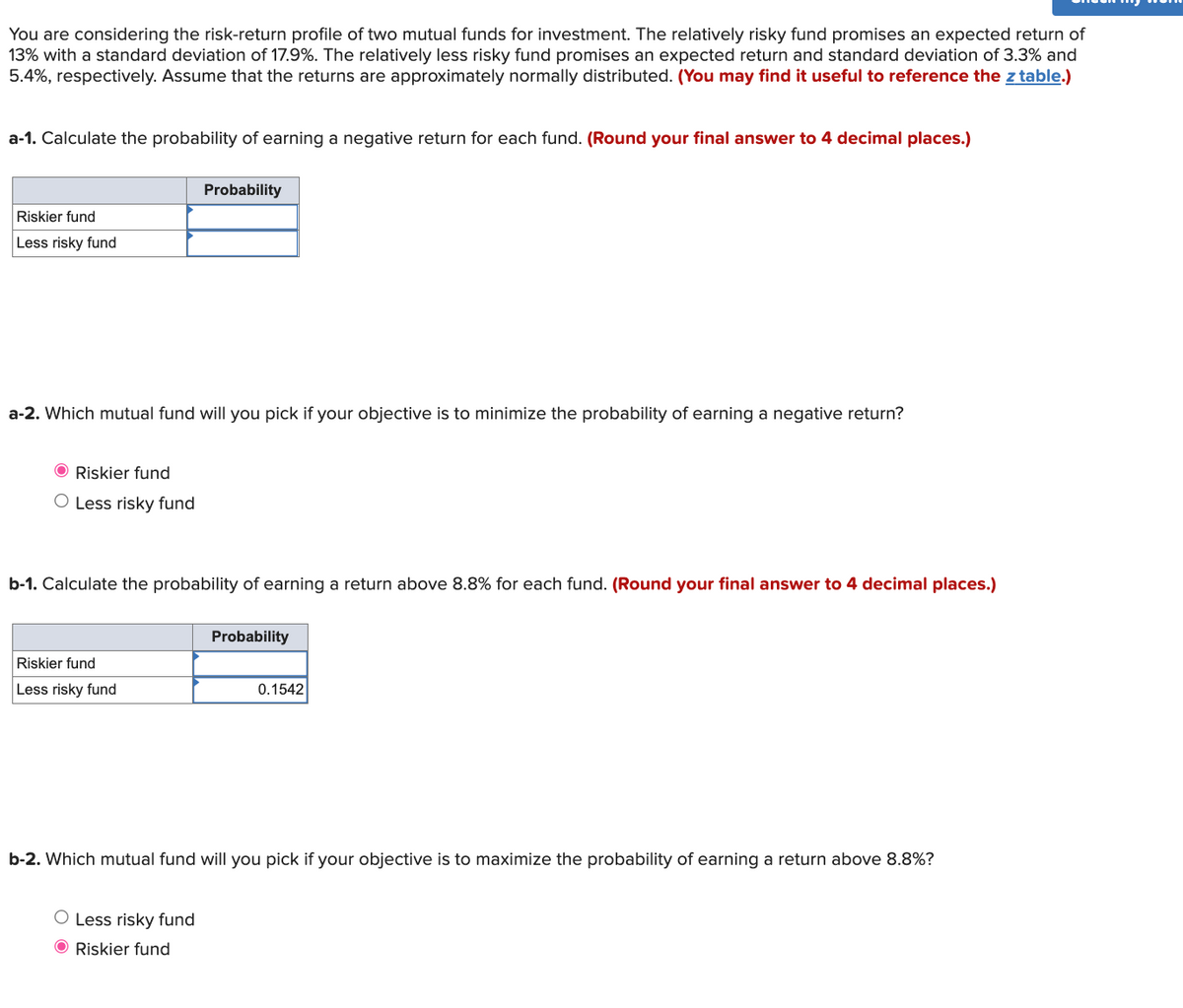 You are considering the risk-return profile of two mutual funds for investment. The relatively risky fund promises an expected return of
13% with a standard deviation of 17.9%. The relatively less risky fund promises an expected return and standard deviation of 3.3% and
5.4%, respectively. Assume that the returns are approximately normally distributed. (You may find it useful to reference the z table.)
a-1. Calculate the probability of earning a negative return for each fund. (Round your final answer to 4 decimal places.)
Probability
Riskier fund
Less risky fund
a-2. Which mutual fund will you pick if your objective is to minimize the probability of earning a negative return?
O Riskier fund
O Less risky fund
b-1. Calculate the probability of earning a return above 8.8% for each fund. (Round your final answer to 4 decimal places.)
Probability
Riskier fund
Less risky fund
0.1542
b-2. Which mutual fund will you pick if your objective is to maximize the probability of earning a return above 8.8%?
O Less risky fund
O Riskier fund
