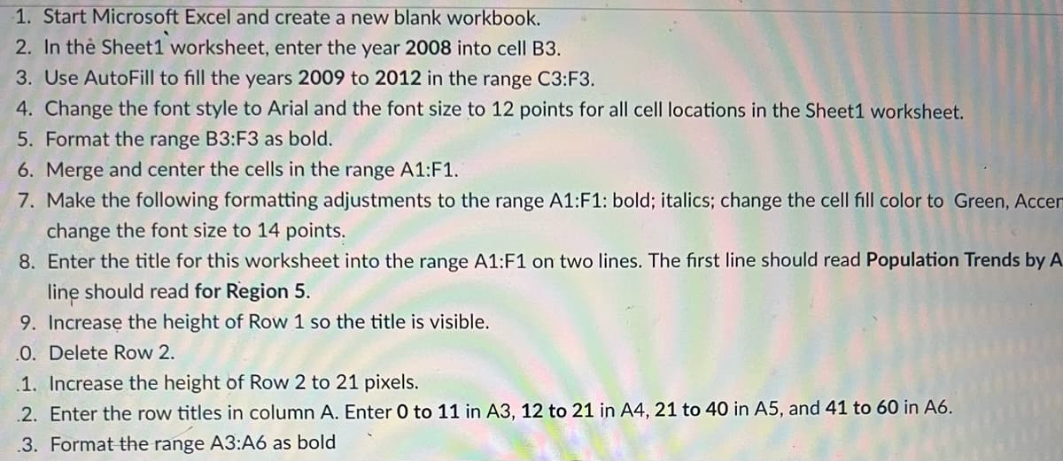 1. Start Microsoft Excel and create a new blank workbook.
2. In the Sheet1 worksheet, enter the year 2008 into cell B3.
3. Use AutoFill to fill the years 2009 to 2012 in the range C3:F3.
4. Change the font style to Arial and the font size to 12 points for all cell locations in the Sheet1 worksheet.
5. Format the range B3:F3 as bold.
6. Merge and center the cells in the range A1:F1.
7. Make the following formatting adjustments to the range A1:F1: bold; italics; change the cell fill color to Green, Accen
change the font size to 14 points.
8. Enter the title for this worksheet into the range A1:F1 on two lines. The first line should read Population Trends by A
line should read for Region 5.
9. Increase the height of Row 1 so the title is visible.
.0. Delete Row 2.
.1. Increase the height of Row 2 to 21 pixels.
.2. Enter the row titles in column A. Enter 0 to 11 in A3, 12 to 21 in A4, 21 to 40 in A5, and 41 to 60 in A6.
.3. Format the range A3:A6 as bold
