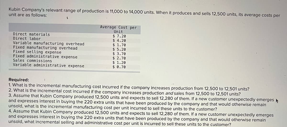 Kubin Company's relevant range of production is 11,000 to 14,000'units. When it produces and sells 12,500 units, its average costs per
unit are as follows:
Direct materials
Direct labor
Variable manufacturing overhead
Fixed manufacturing overhead
Fixed selling expense
Fixed administrative expense
Sales commissions
Variable administrative expense
Average Cost per
Unit
$ 7.20
$ 4.20
$ 1.70
$ 5.20
$ 3.70
$ 2.70
$ 1.20
$ 0.70
Required:
1. What is the incremental manufacturing cost incurred if the company increases production from 12,500 to 12,501 units?
2. What is the incremental cost incurred if the company increases production and sales from 12,500 to 12,501 units?
3. Assume that Kubin Company produced 12,500 units and expects to sell 12,280 of them. If a new customer unexpectedly emerges
and expresses interest in buying the 220 extra units that have been produced by the company and that would otherwise remain
unsold, what is the incremental manufacturing cost per unit incurred to sell these units to the customer?
4. Assume that Kubin Company produced 12,500 units and expects to sell 12,280 of them. If a new customer unexpectedly emerges
and expresses interest in buying the 220 extra units that have been produced by the company and that would otherwise remain
unsold, what incremental selling and administrative cost per unit is incurred to sell these units to the customer?
