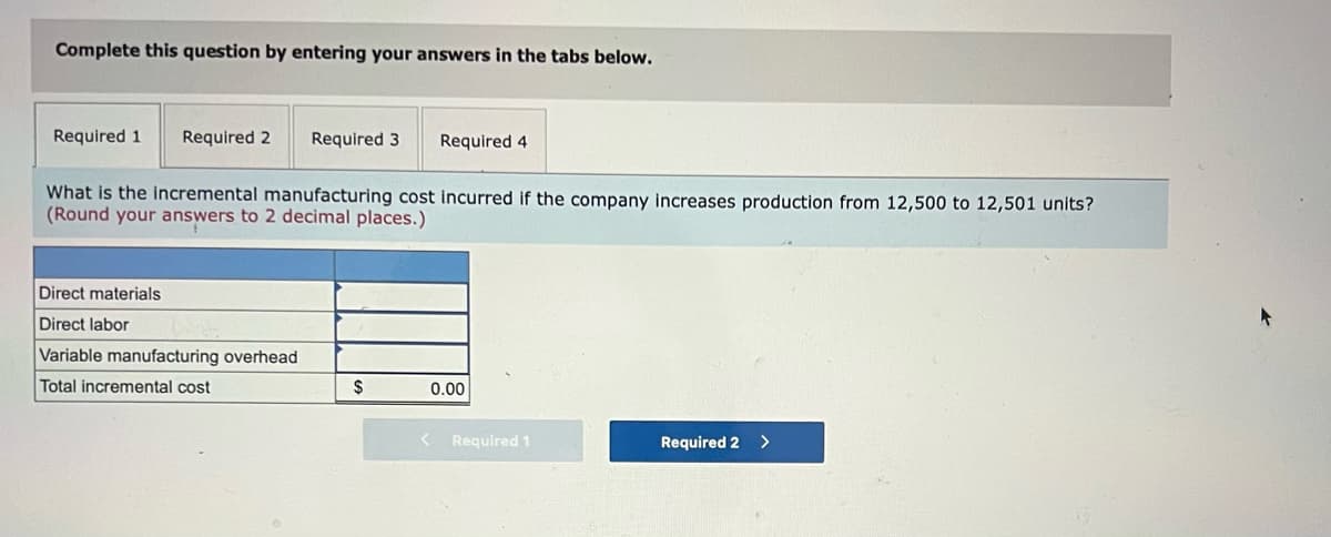 Complete this question by entering your answers in the tabs below.
Required 1
Required 2
Required 3
Required 4
What is the incremental manufacturing cost incurred if the company increases production from 12,500 to 12,501 units?
(Round your answers to 2 decimal places.)
Direct materials
Direct labor
Variable manufacturing overhead
Total incremental cost
$
0.00
Required 1
Required 2 >
