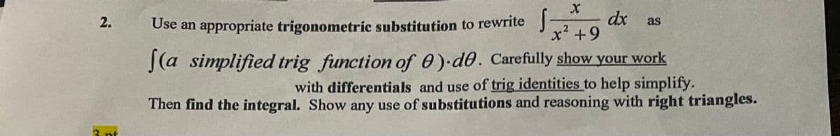 dx
x² +9
2.
Use an appropriate trigonometric substitution to rewrite J
as
J(a simplified trig function of 0) d0. Carefully show your work
with differentials and use of trig identities to help simplify.
Then find the integral. Show any use of substitutions and reasoning with right triangles.
