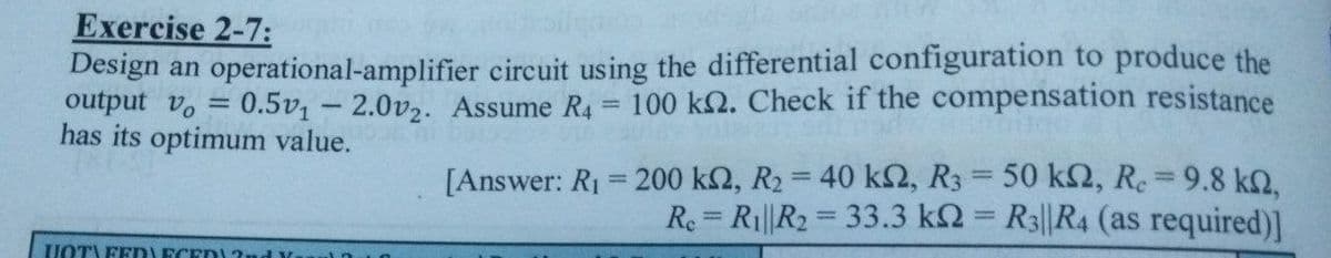 Exercise 2-7:
Design an operational-amplifier circuit using the differential configuration to produce the
0.5v1-2.0v2. Assume R4 = 100 k2. Check if the compensation resistance
output vo
has its optimum value.
[Answer: R₁ = 200 k2, R2 = 40 k2, R3 = 50 ks, Rc = 9.8 kQ,
Re = R₁||R2 = 33.3 k2= R3||R4 (as required)]
HOTA FEDECED2