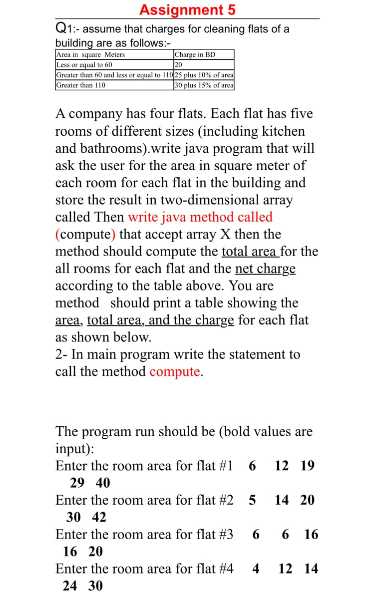 Assignment 5
Q1:-
1:- assume that charges for cleaning flats of a
building are as follows:-
|Charge in BD
20
Area in square Meters
Less or equal to 60
Greater than 60 and less or equal to 110 25 plus 10% of area
Greater than 110
30 plus 15% of area
A company has four flats. Each flat has five
rooms of different sizes (including kitchen
and bathrooms).write java program that will
ask the user for the area in square meter of
each room for each flat in the building and
store the result in two-dimensional array
called Then write java method called
(compute) that accept array X then the
method should compute the total area for the
all rooms for each flat and the net charge
according to the table above. You are
method should print a table showing the
area, total area, and the charge for each flat
as shown below.
2- In main program write the statement to
call the method compute.
The program run should be (bold values are
input):
Enter the room area for flat #1
6.
12 19
29 40
Enter the room area for flat #2
14 20
30 42
Enter the room area for flat #3
6.
16
16 20
Enter the room area for flat #4
4
12 14
24 30
