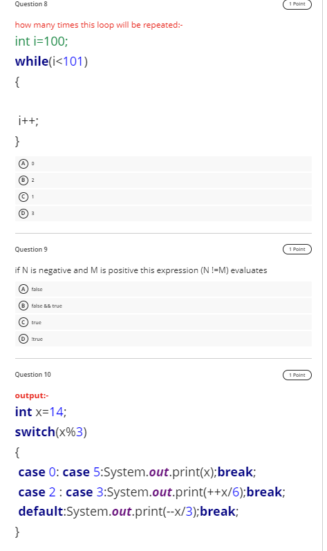 Question 8
1 Point
how many times this loop will be repeated:-
int i=100;
while(i<101)
{
i++;
}
2
Question 9
1 Point
if N is negative and M is positive this expression (N !=M) evaluates
A) false
B) false && true
true
D) Itrue
Question 10
1 Point
output:-
int x=14;
switch(x%3)
{
case 0: case 5:System.out.print(x);break;
case 2: case 3:System.out.print(++x/6);break;
default:System.out.print(--x/3);break;
}
