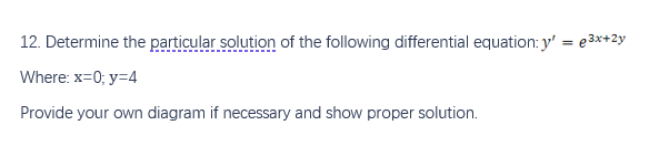 12. Determine the particular solution of the following differential equation: y' = e3x+2y
Where: x=0; y=4
Provide your own diagram if necessary and show proper solution.