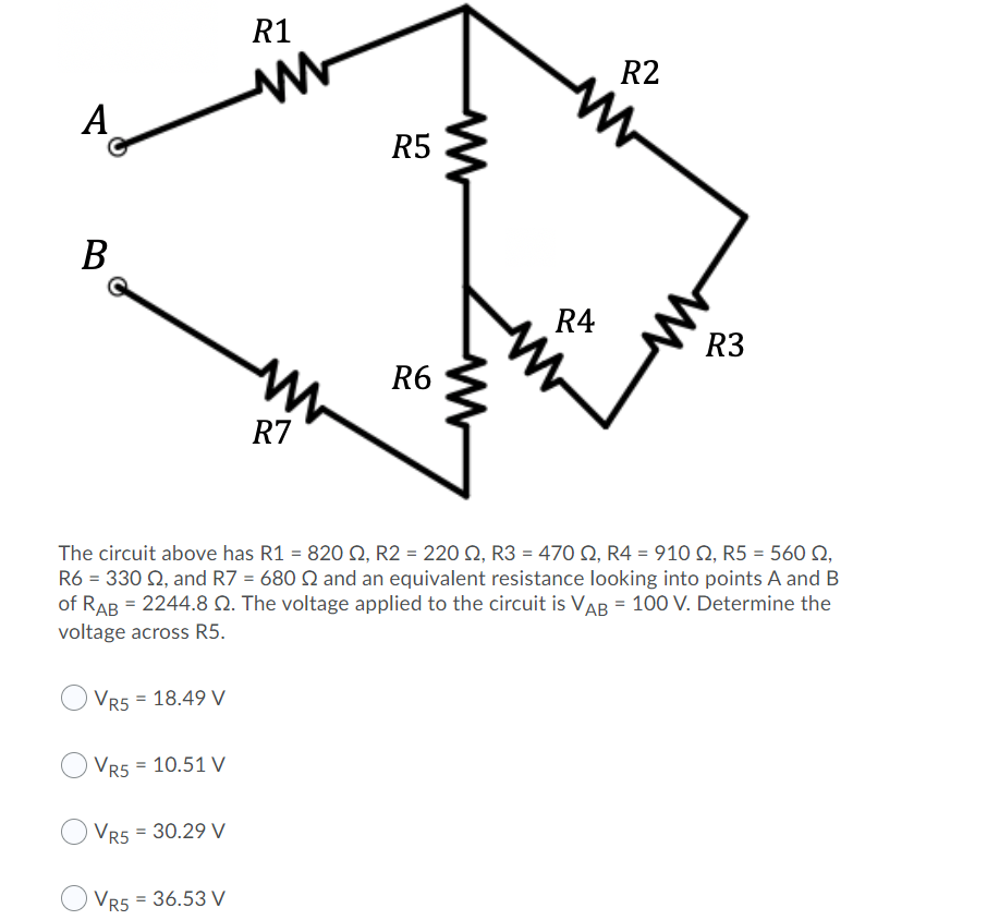 R1
R2
A
R5
В
R4
R3
R6
R7
The circuit above has R1 = 820 2, R2 = 220 2, R3 = 470 N, R4 = 910 Q, R5 = 560 Q,
R6 = 330 Q, and R7 = 680 Q and an equivalent resistance looking into points A and B
of RAB = 2244.8 Q. The voltage applied to the circuit is VAB = 100 V. Determine the
voltage across R5.
Vr5 = 18.49 V
VR5 = 10.51 V
Vr5 = 30.29 V
VR5 = 36.53 V
