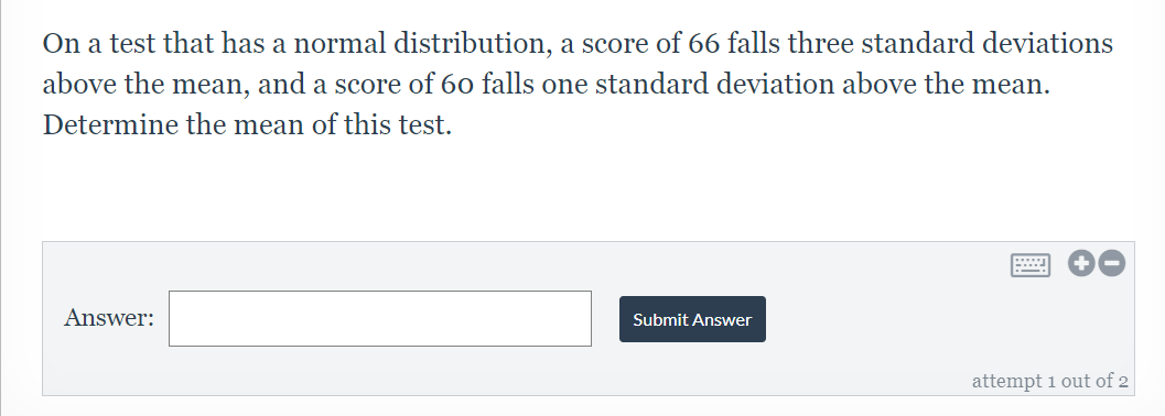 On a test that has a normal distribution, a score of 66 falls three standard deviations
above the mean, and a score of 60 falls one standard deviation above the mean.
Determine the mean of this test.
Answer:
Submit Answer
attempt 1 out of 2
