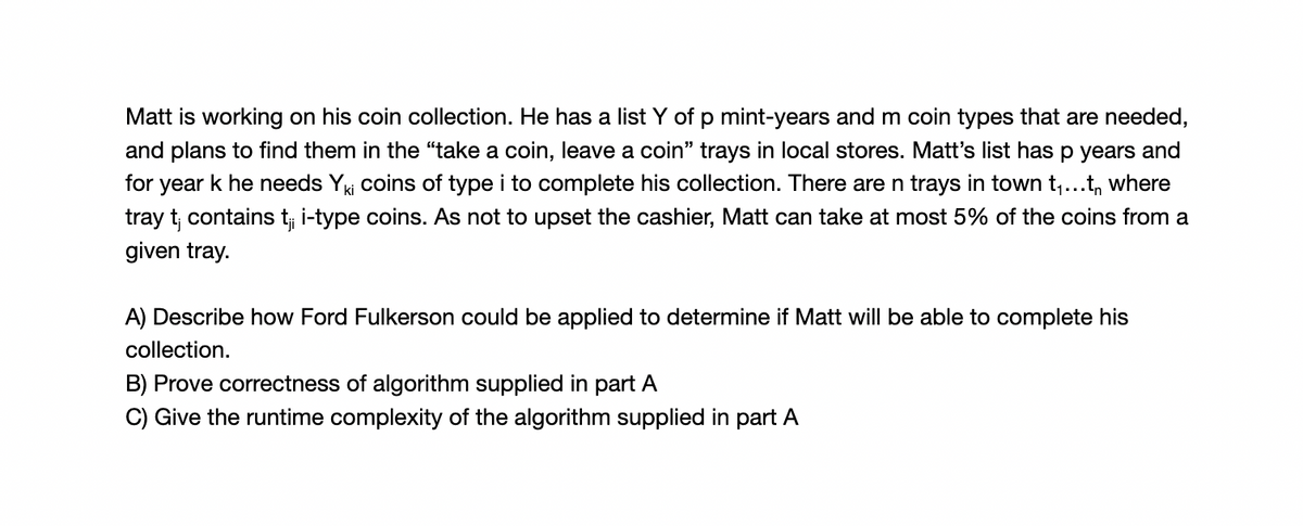 Matt is working on his coin collection. He has a list Y of p mint-years and m coin types that are needed,
and plans to find them in the "take a coin, leave a coin" trays in local stores. Matt's list has p years and
for year k he needs Yki coins of type i to complete his collection. There are n trays in town t,...t, where
tray t, contains t i-type coins. As not to upset the cashier, Matt can take at most 5% of the coins from a
given tray.
A) Describe how Ford Fulkerson could be applied to determine if Matt will be able to complete his
collection.
B) Prove correctness of algorithm supplied in part A
C) Give the runtime complexity of the algorithm supplied in part A
