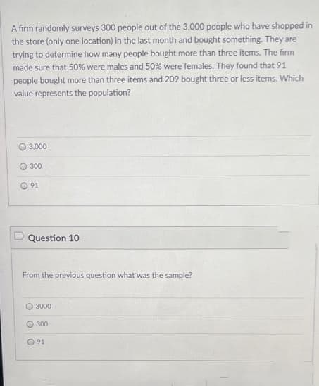 A firm randomly surveys 300 people out of the 3,000 people who have shopped in
the store (only one location) in the last month and bought something. They are
trying to determine how many people bought more than three items. The firm
made sure that 50% were males and 50% were females. They found that 91
people bought more than three items and 209 bought three or less items. Which
value represents the population?
3,000
300
91
Question 10
From the previous question what was the sample?
3000
300
O 91
