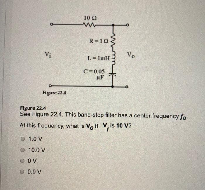 10 2
R=10
Vi
Vo
L=1mH
C= 0.05
uF
Figure 22.4
Figure 22.4
See Figure 22.4. This band-stop filter has a center frequency fo-
At this frequency, what is Vo if V, is 10 V?
О 1.0 V
O 10.0 V
O OV
O 0.9 V
