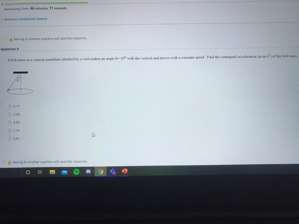 Remaining Time: 46 minutes, 11 seconds.
* Question Completion Status:
A Moving to another question will save this response.
Question 4
A bob mass in a conical pendulum attached by a cord makes an angle 0= 10° with the vertical and moves with a constant speed. Find the centripetal acceleration (in m/s-) of the bob mass.
O 5.77
O 2.68
O 4.66
O 1.76
O 3.64
A Moving to another question will save this response.
