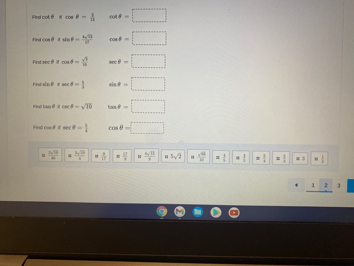 Find cot 0
If cos e ==
cot 0 =
4/13
Find cos 0 if sin 0 =
17
cos 0 =
Find sec 0 if cos e =
10
sec 0
Find sin 0 if sec 0 =
sin 0
Find tan 0 if csc 0 = V10
tan 0 =
Find cos 0 if sec 0 = °
cos 0
3 10
3 10
4/13
::
9
17
::
: 5/2
V98
40
4
17
10
::
::
::
:: 3
1
2
3
::
