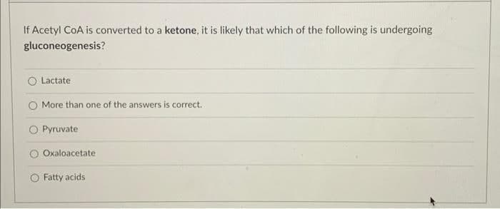 If Acetyl CoA is converted to a ketone, it is likely that which of the following is undergoing
gluconeogenesis?
Lactate
More than one of the answers is correct.
O Pyruvate
Oxaloacetate
Fatty acids
