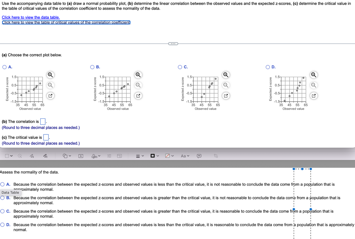 Use the accompanying data table to (a) draw a normal probability plot, (b) determine the linear correlation between the observed values and the expected z-scores, (c) determine the critical value in
the table of critical values of the correlation coefficient to assess the normality of the data.
Click here to view the data table.
Click here to view the table of critical values of the correlation coefficient
(a) Choose the correct plot below.
O A.
Expected z-score
1.5-
0.5-
-0.5-
-1.5+
O
To
Po
8
O
35 45 55 65
Observed value
n
+
o
K7
(b) The correlation is
(Round to three decimal places as needed.)
(c) The critical value is
(Round to three decimal places as needed.)
Assess the normality of the data.
A
B.
Expected z-score
1.5-
0.5-
-0.5-
-1.5-
O
O
0000
o
35 45 55 65
Observed value
7
O C.
Expected z-score
1.5-
0.5-
-0.5-
-1.54
Aa ✓
-o
99
O
35 45 55 65
Observed value
Q
D.
Expected z-score
1.5-
0.5-
-0.5-
-1.5 우
6
O
to
O
O
。
35 45 55 65
Observed value
Q
O A. Because the correlation between the expected z-scores and observed values is less than the critical value, it is not reasonable to conclude the data come from a population that is
annroximately normal.
Data Table
B. Because the correlation between the expected z-scores and observed values is greater than the critical value, it is not reasonable to conclude the data come from a population that is
approximately normal.
OC. Because the correlation between the expected z-scores and observed values is greater than the critical value, it is reasonable to conclude the data come from a population that is
approximately normal.
O D. Because the correlation between the expected z-scores and observed values is less than the critical value, it is reasonable to conclude the data come from a population that is approximately
normal.